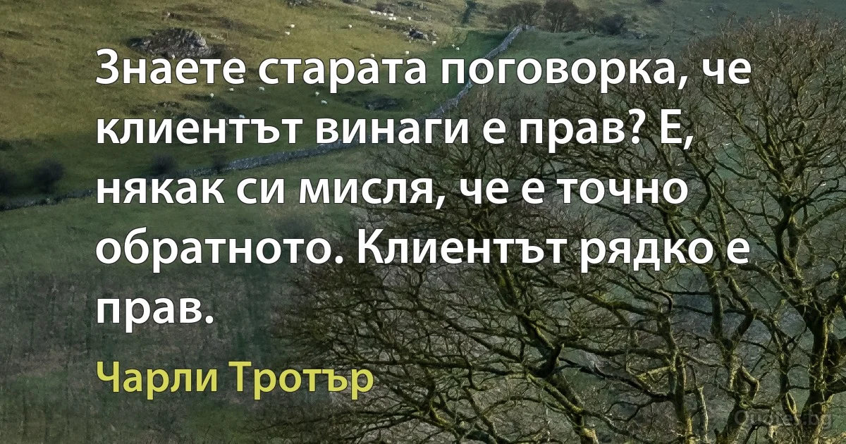 Знаете старата поговорка, че клиентът винаги е прав? Е, някак си мисля, че е точно обратното. Клиентът рядко е прав. (Чарли Тротър)