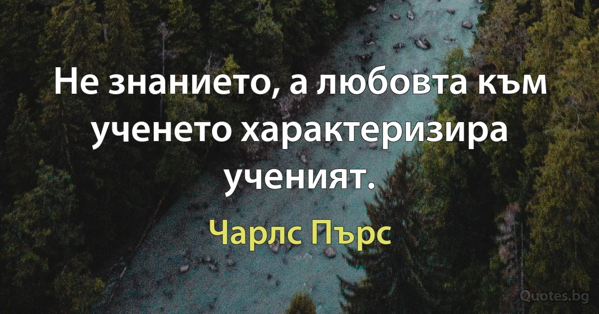 Не знанието, а любовта към ученето характеризира ученият. (Чарлс Пърс)