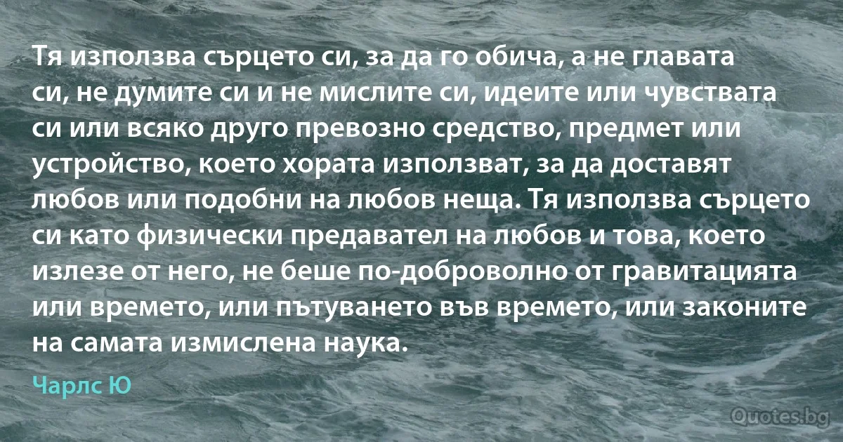 Тя използва сърцето си, за да го обича, а не главата си, не думите си и не мислите си, идеите или чувствата си или всяко друго превозно средство, предмет или устройство, което хората използват, за да доставят любов или подобни на любов неща. Тя използва сърцето си като физически предавател на любов и това, което излезе от него, не беше по-доброволно от гравитацията или времето, или пътуването във времето, или законите на самата измислена наука. (Чарлс Ю)