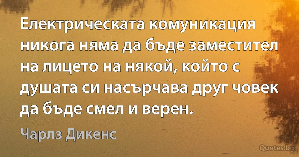 Електрическата комуникация никога няма да бъде заместител на лицето на някой, който с душата си насърчава друг човек да бъде смел и верен. (Чарлз Дикенс)