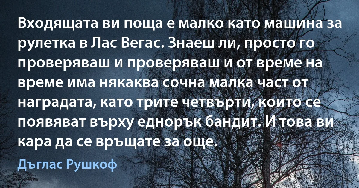 Входящата ви поща е малко като машина за рулетка в Лас Вегас. Знаеш ли, просто го проверяваш и проверяваш и от време на време има някаква сочна малка част от наградата, като трите четвърти, които се появяват върху еднорък бандит. И това ви кара да се връщате за още. (Дъглас Рушкоф)