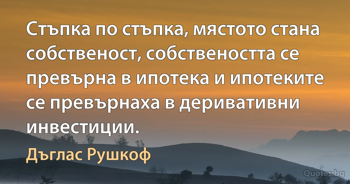 Стъпка по стъпка, мястото стана собственост, собствеността се превърна в ипотека и ипотеките се превърнаха в деривативни инвестиции. (Дъглас Рушкоф)