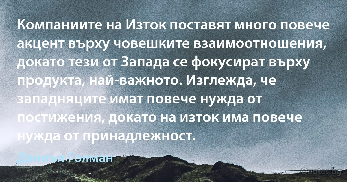 Компаниите на Изток поставят много повече акцент върху човешките взаимоотношения, докато тези от Запада се фокусират върху продукта, най-важното. Изглежда, че западняците имат повече нужда от постижения, докато на изток има повече нужда от принадлежност. (Даниъл Голман)