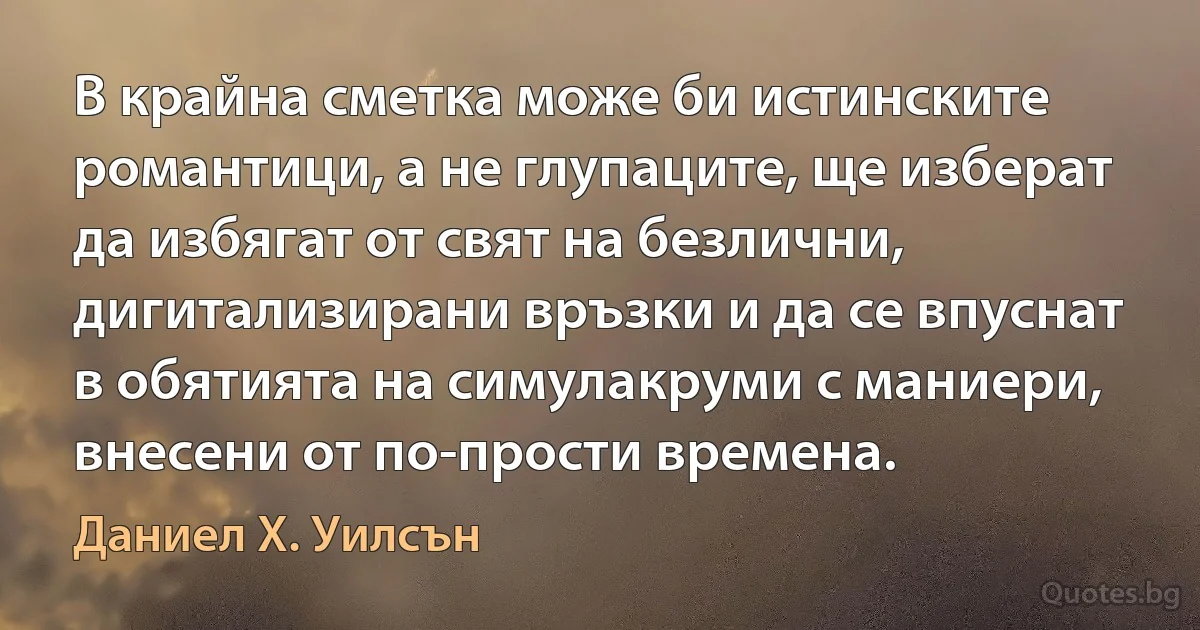 В крайна сметка може би истинските романтици, а не глупаците, ще изберат да избягат от свят на безлични, дигитализирани връзки и да се впуснат в обятията на симулакруми с маниери, внесени от по-прости времена. (Даниел Х. Уилсън)