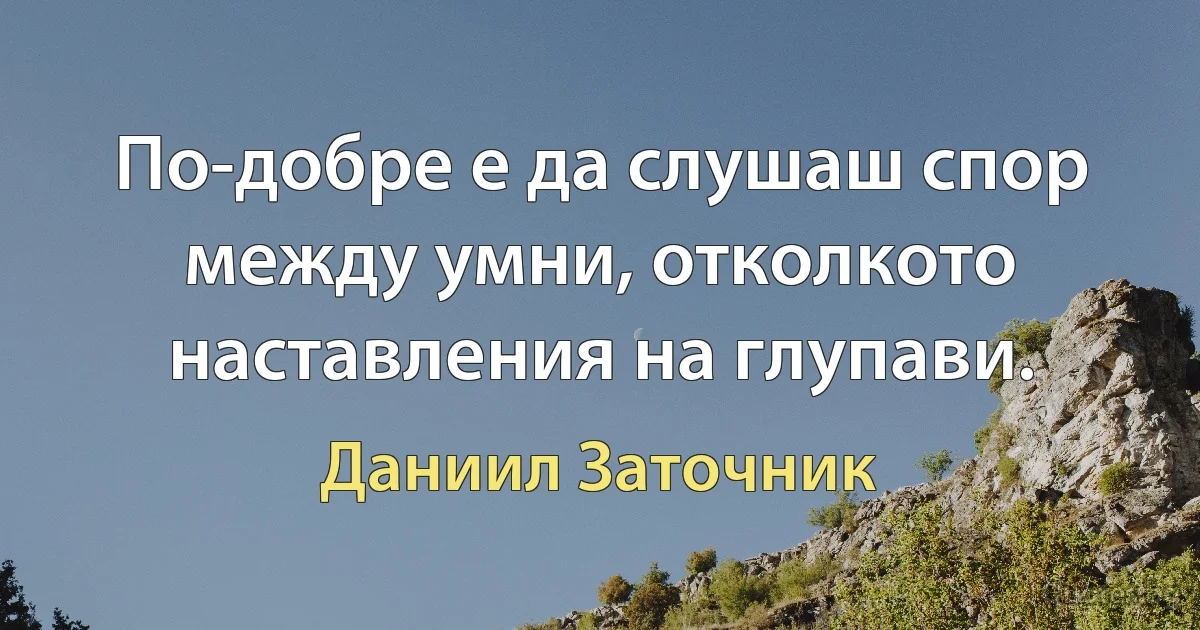 По-добре е да слушаш спор между умни, отколкото наставления на глупави. (Даниил Заточник)