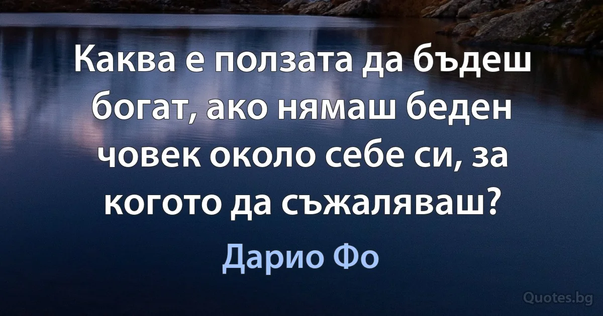 Каква е ползата да бъдеш богат, ако нямаш беден човек около себе си, за когото да съжаляваш? (Дарио Фо)