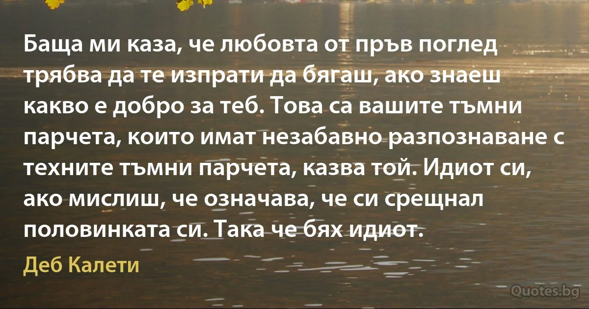 Баща ми каза, че любовта от пръв поглед трябва да те изпрати да бягаш, ако знаеш какво е добро за теб. Това са вашите тъмни парчета, които имат незабавно разпознаване с техните тъмни парчета, казва той. Идиот си, ако мислиш, че означава, че си срещнал половинката си. Така че бях идиот. (Деб Калети)