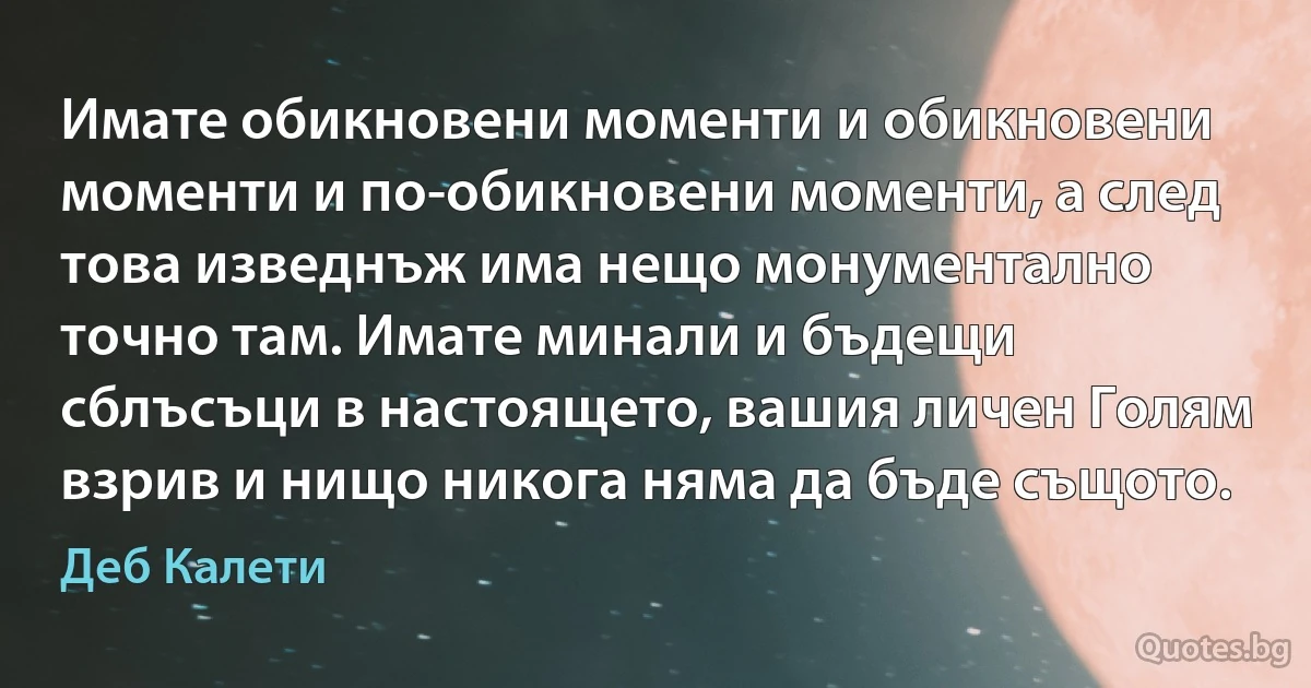 Имате обикновени моменти и обикновени моменти и по-обикновени моменти, а след това изведнъж има нещо монументално точно там. Имате минали и бъдещи сблъсъци в настоящето, вашия личен Голям взрив и нищо никога няма да бъде същото. (Деб Калети)