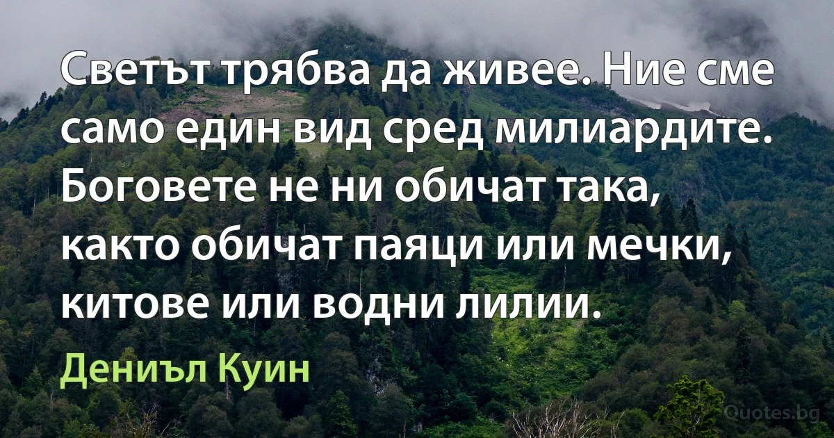 Светът трябва да живее. Ние сме само един вид сред милиардите. Боговете не ни обичат така, както обичат паяци или мечки, китове или водни лилии. (Дениъл Куин)