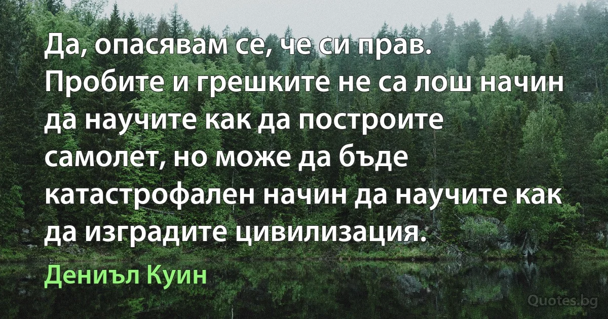 Да, опасявам се, че си прав. Пробите и грешките не са лош начин да научите как да построите самолет, но може да бъде катастрофален начин да научите как да изградите цивилизация. (Дениъл Куин)