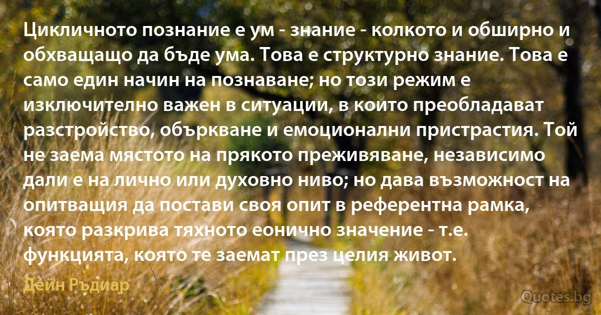 Цикличното познание е ум - знание - колкото и обширно и обхващащо да бъде ума. Това е структурно знание. Това е само един начин на познаване; но този режим е изключително важен в ситуации, в които преобладават разстройство, объркване и емоционални пристрастия. Той не заема мястото на прякото преживяване, независимо дали е на лично или духовно ниво; но дава възможност на опитващия да постави своя опит в референтна рамка, която разкрива тяхното еонично значение - т.е. функцията, която те заемат през целия живот. (Дейн Ръдиар)