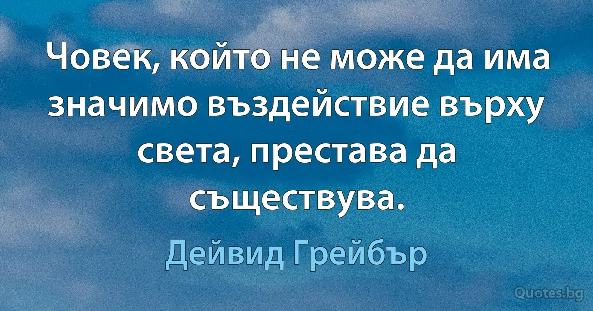 Човек, който не може да има значимо въздействие върху света, престава да съществува. (Дейвид Грейбър)