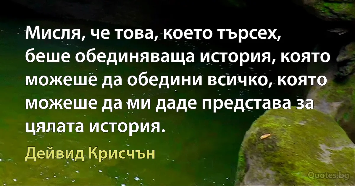 Мисля, че това, което търсех, беше обединяваща история, която можеше да обедини всичко, която можеше да ми даде представа за цялата история. (Дейвид Крисчън)