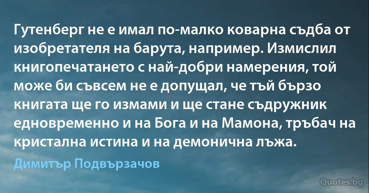 Гутенберг не е имал по-малко коварна съдба от изобретателя на барута, например. Измислил книгопечатането с най-добри намерения, той може би съвсем не е допущал, че тъй бързо книгата ще го измами и ще стане съдружник едновременно и на Бога и на Мамона, тръбач на кристална истина и на демонична лъжа. (Димитър Подвързачов)