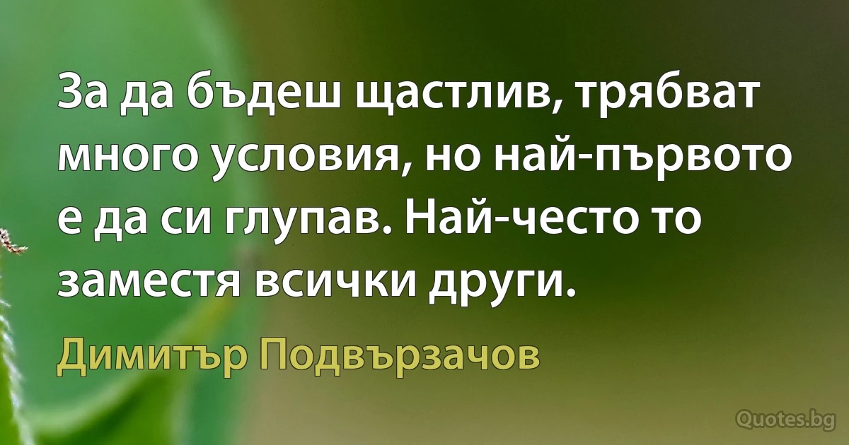 За да бъдеш щастлив, трябват много условия, но най-първото е да си глупав. Най-често то заместя всички други. (Димитър Подвързачов)