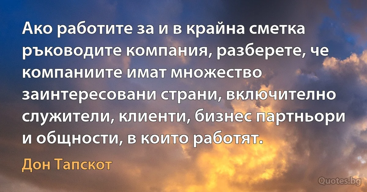 Ако работите за и в крайна сметка ръководите компания, разберете, че компаниите имат множество заинтересовани страни, включително служители, клиенти, бизнес партньори и общности, в които работят. (Дон Тапскот)