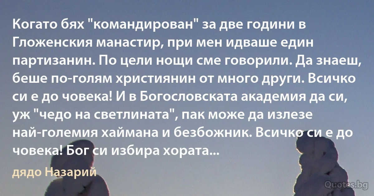 Когато бях "командирован" за две години в Гложенския манастир, при мен идваше един партизанин. По цели нощи сме говорили. Да знаеш, беше по-голям християнин от много други. Всичко си е до човека! И в Богословската академия да си, уж "чедо на светлината", пак може да излезе най-големия хаймана и безбожник. Всичко си е до човека! Бог си избира хората... (дядо Назарий)