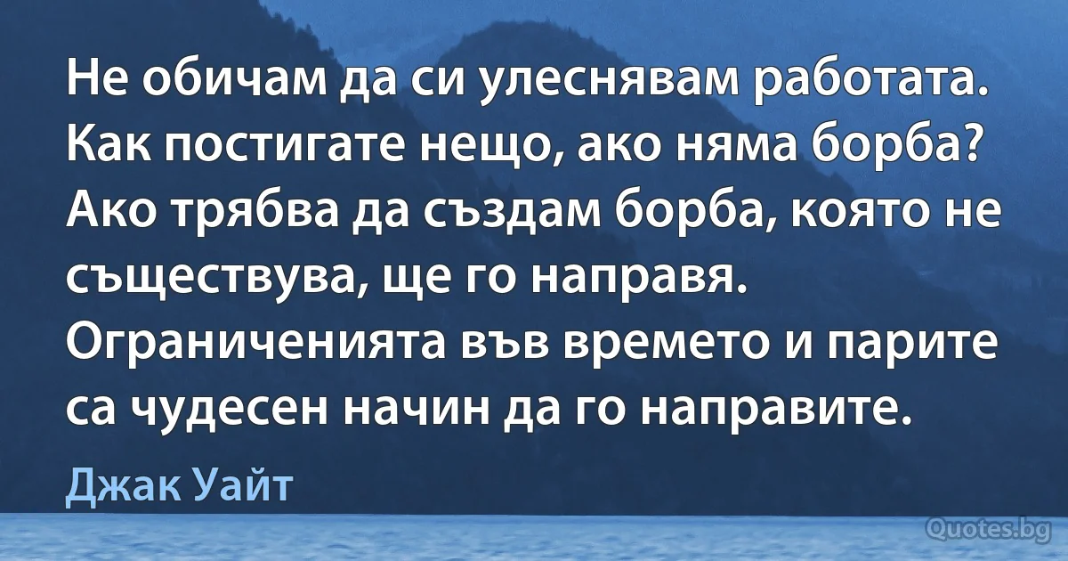 Не обичам да си улеснявам работата. Как постигате нещо, ако няма борба? Ако трябва да създам борба, която не съществува, ще го направя. Ограниченията във времето и парите са чудесен начин да го направите. (Джак Уайт)