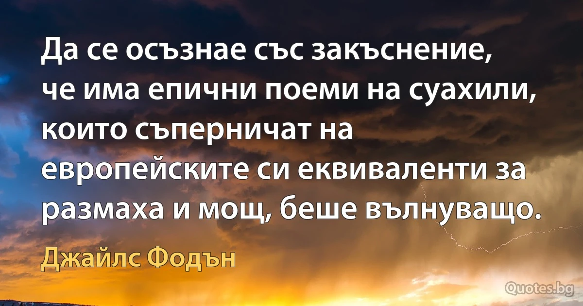 Да се осъзнае със закъснение, че има епични поеми на суахили, които съперничат на европейските си еквиваленти за размаха и мощ, беше вълнуващо. (Джайлс Фодън)