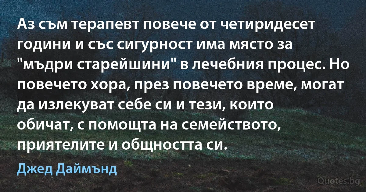 Аз съм терапевт повече от четиридесет години и със сигурност има място за "мъдри старейшини" в лечебния процес. Но повечето хора, през повечето време, могат да излекуват себе си и тези, които обичат, с помощта на семейството, приятелите и общността си. (Джед Даймънд)