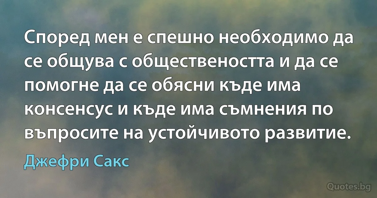 Според мен е спешно необходимо да се общува с обществеността и да се помогне да се обясни къде има консенсус и къде има съмнения по въпросите на устойчивото развитие. (Джефри Сакс)