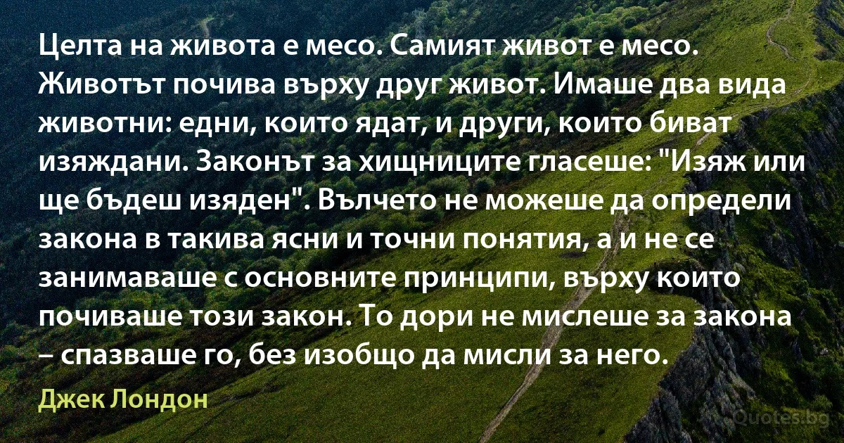 Целта на живота е месо. Самият живот е месо. Животът почива върху друг живот. Имаше два вида животни: едни, които ядат, и други, които биват изяждани. Законът за хищниците гласеше: "Изяж или ще бъдеш изяден". Вълчето не можеше да определи закона в такива ясни и точни понятия, а и не се занимаваше с основните принципи, върху които почиваше този закон. То дори не мислеше за закона – спазваше го, без изобщо да мисли за него. (Джек Лондон)