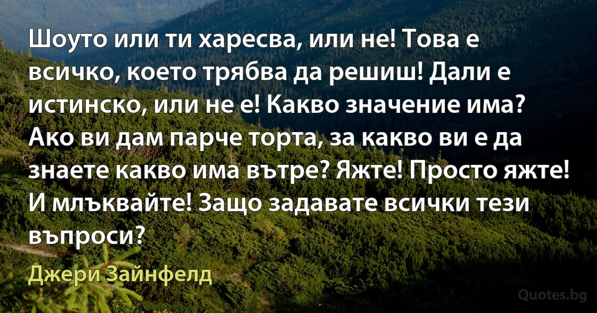 Шоуто или ти харесва, или не! Това е всичко, което трябва да решиш! Дали е истинско, или не е! Какво значение има? Ако ви дам парче торта, за какво ви е да знаете какво има вътре? Яжте! Просто яжте! И млъквайте! Защо задавате всички тези въпроси? (Джери Зайнфелд)