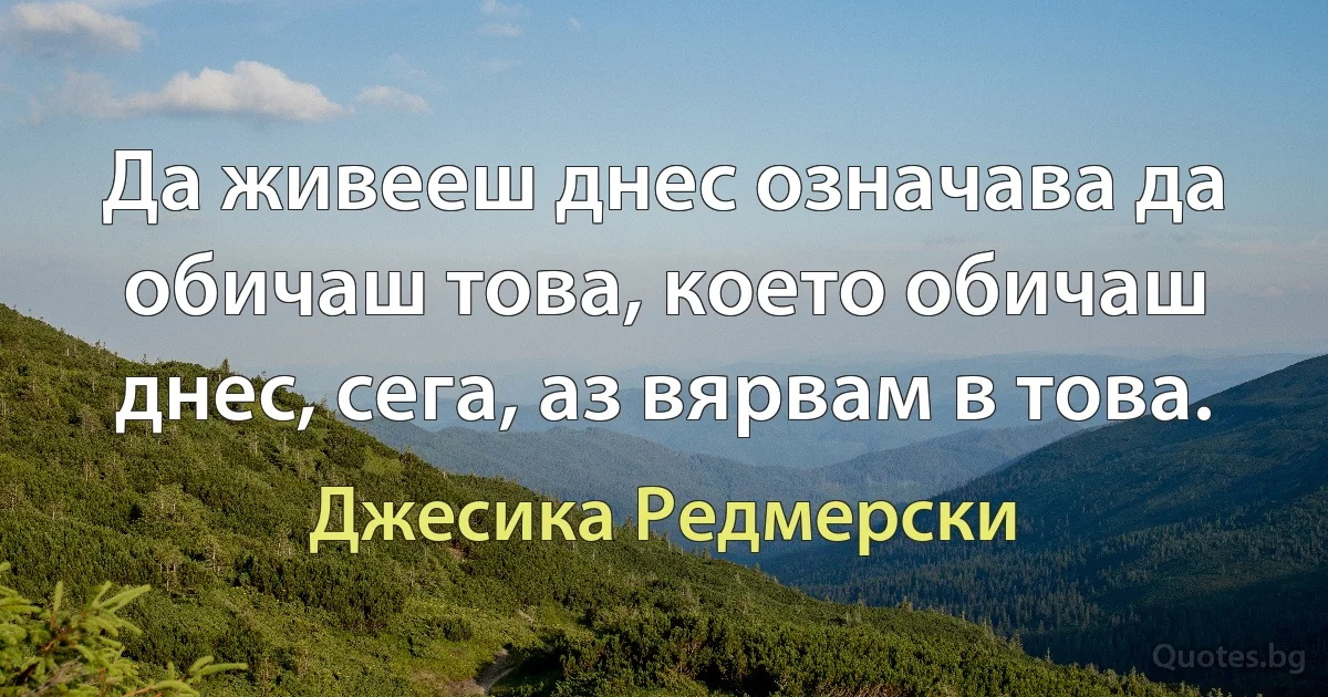 Да живееш днес означава да обичаш това, което обичаш днес, сега, аз вярвам в това. (Джесика Редмерски)