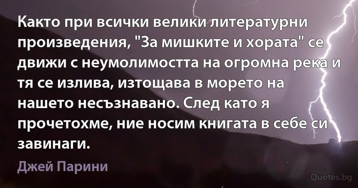 Както при всички велики литературни произведения, "За мишките и хората" се движи с неумолимостта на огромна река и тя се излива, изтощава в морето на нашето несъзнавано. След като я прочетохме, ние носим книгата в себе си завинаги. (Джей Парини)