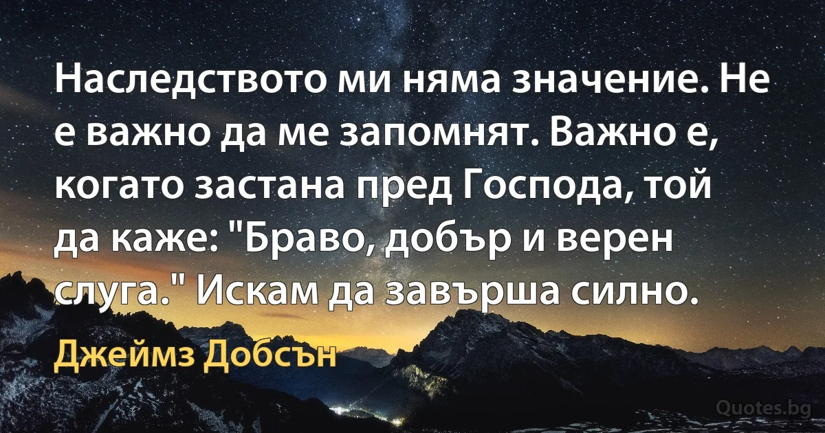 Наследството ми няма значение. Не е важно да ме запомнят. Важно е, когато застана пред Господа, той да каже: "Браво, добър и верен слуга." Искам да завърша силно. (Джеймз Добсън)