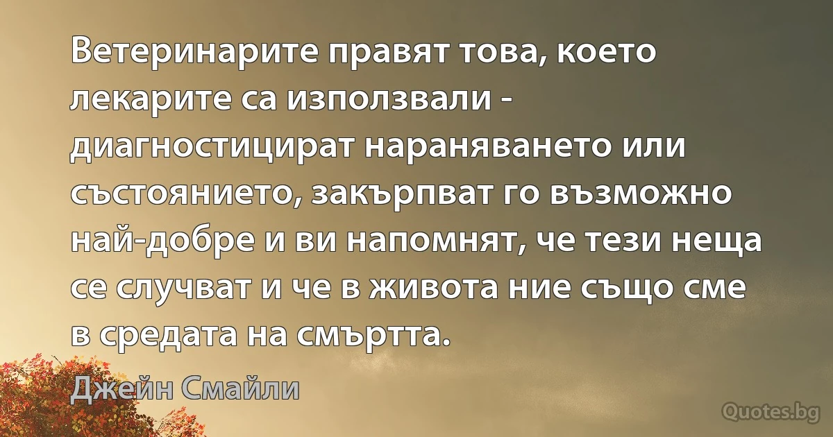 Ветеринарите правят това, което лекарите са използвали - диагностицират нараняването или състоянието, закърпват го възможно най-добре и ви напомнят, че тези неща се случват и че в живота ние също сме в средата на смъртта. (Джейн Смайли)