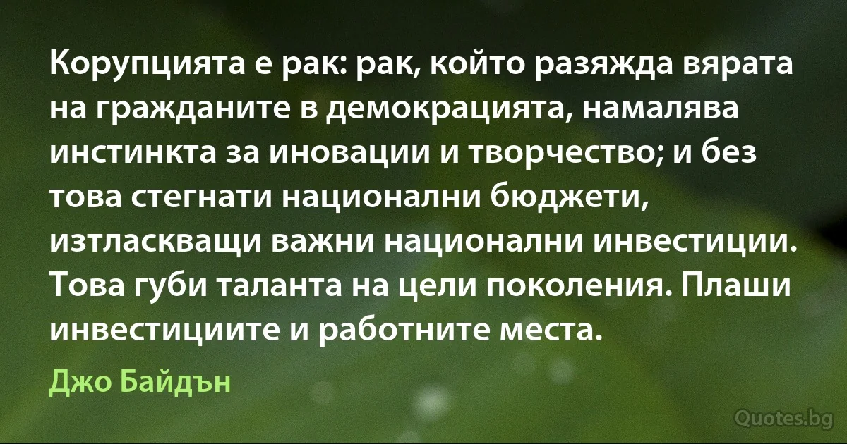 Корупцията е рак: рак, който разяжда вярата на гражданите в демокрацията, намалява инстинкта за иновации и творчество; и без това стегнати национални бюджети, изтласкващи важни национални инвестиции. Това губи таланта на цели поколения. Плаши инвестициите и работните места. (Джо Байдън)