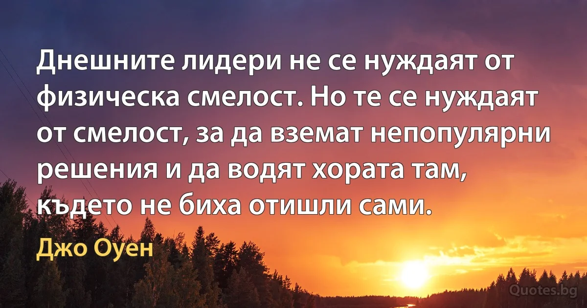 Днешните лидери не се нуждаят от физическа смелост. Но те се нуждаят от смелост, за да вземат непопулярни решения и да водят хората там, където не биха отишли сами. (Джо Оуен)