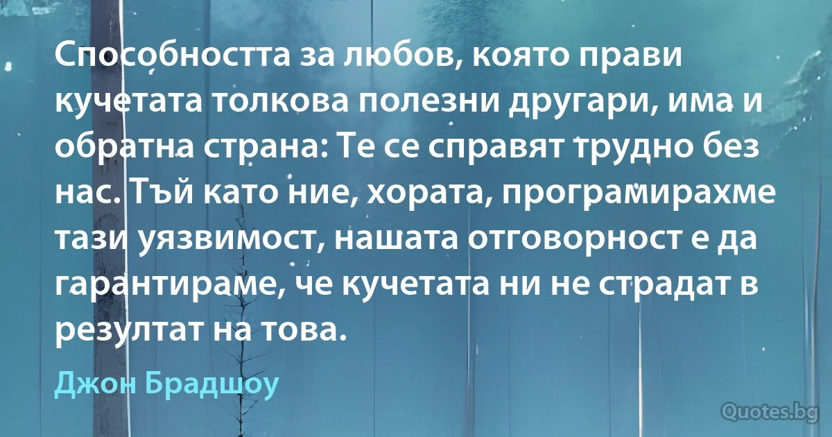 Способността за любов, която прави кучетата толкова полезни другари, има и обратна страна: Те се справят трудно без нас. Тъй като ние, хората, програмирахме тази уязвимост, нашата отговорност е да гарантираме, че кучетата ни не страдат в резултат на това. (Джон Брадшоу)