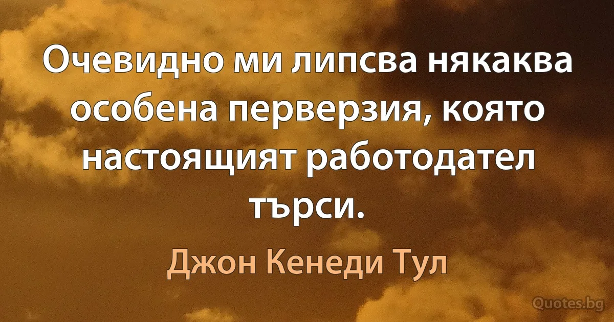 Очевидно ми липсва някаква особена перверзия, която настоящият работодател търси. (Джон Кенеди Тул)