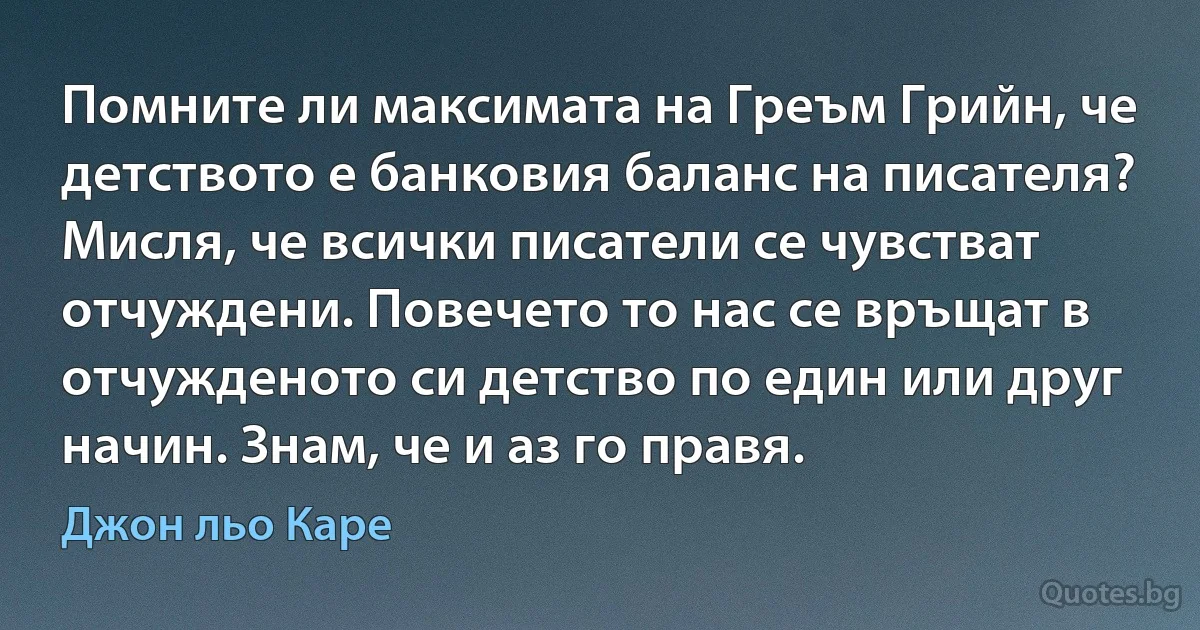 Помните ли максимата на Греъм Грийн, че детството е банковия баланс на писателя? Мисля, че всички писатели се чувстват отчуждени. Повечето то нас се връщат в отчужденото си детство по един или друг начин. Знам, че и аз го правя. (Джон льо Каре)