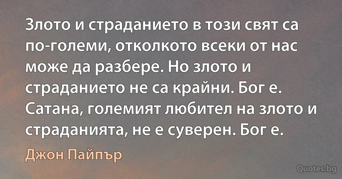 Злото и страданието в този свят са по-големи, отколкото всеки от нас може да разбере. Но злото и страданието не са крайни. Бог е. Сатана, големият любител на злото и страданията, не е суверен. Бог е. (Джон Пайпър)