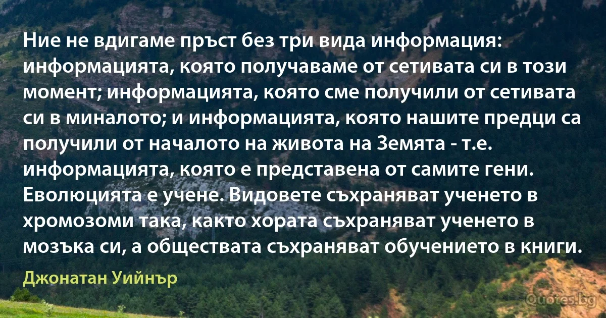 Ние не вдигаме пръст без три вида информация: информацията, която получаваме от сетивата си в този момент; информацията, която сме получили от сетивата си в миналото; и информацията, която нашите предци са получили от началото на живота на Земята - т.е. информацията, която е представена от самите гени. Еволюцията е учене. Видовете съхраняват ученето в хромозоми така, както хората съхраняват ученето в мозъка си, а обществата съхраняват обучението в книги. (Джонатан Уийнър)