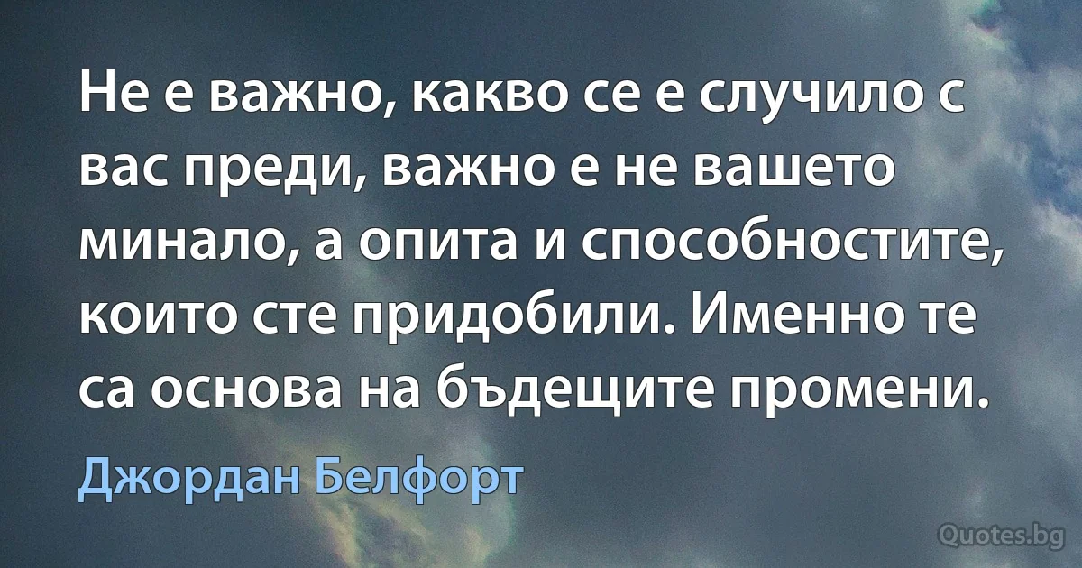 Не е важно, какво се е случило с вас преди, важно е не вашето минало, а опита и способностите, които сте придобили. Именно те са основа на бъдещите промени. (Джордан Белфорт)