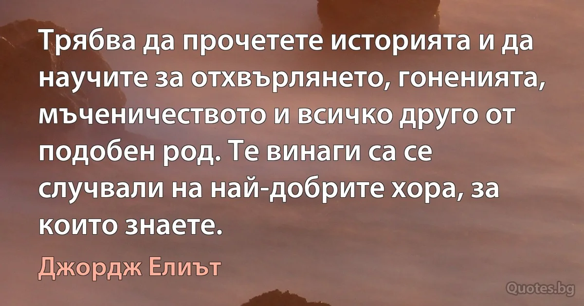 Трябва да прочетете историята и да научите за отхвърлянето, гоненията, мъченичеството и всичко друго от подобен род. Те винаги са се случвали на най-добрите хора, за които знаете. (Джордж Елиът)