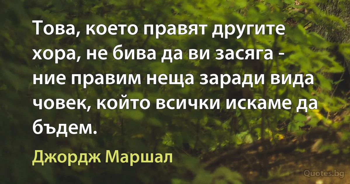 Това, което правят другите хора, не бива да ви засяга - ние правим неща заради вида човек, който всички искаме да бъдем. (Джордж Маршал)