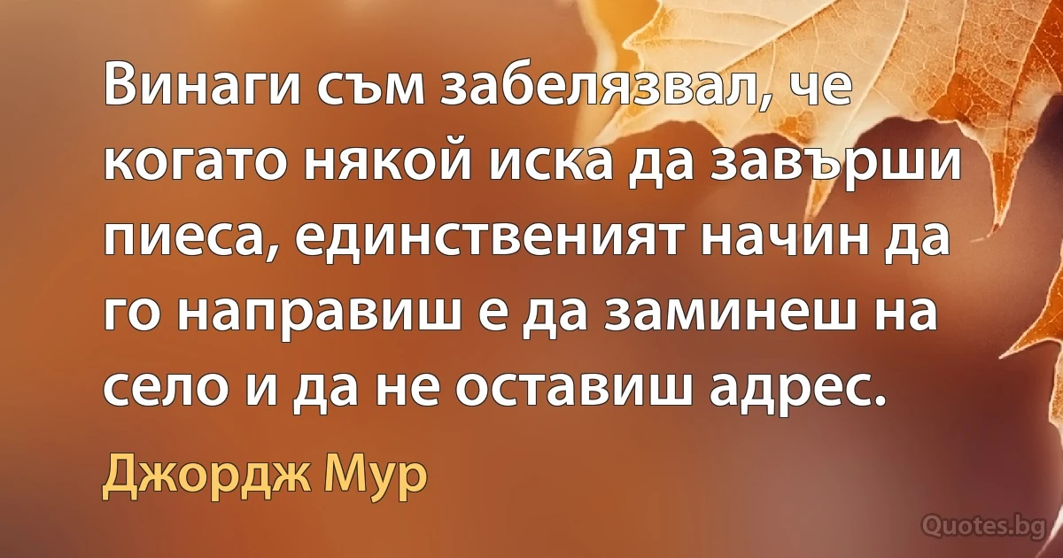 Винаги съм забелязвал, че когато някой иска да завърши пиеса, единственият начин да го направиш е да заминеш на село и да не оставиш адрес. (Джордж Мур)