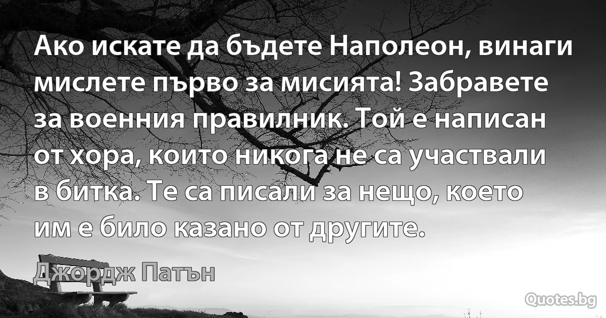 Ако искате да бъдете Наполеон, винаги мислете първо за мисията! Забравете за военния правилник. Той е написан от хора, които никога не са участвали в битка. Те са писали за нещо, което им е било казано от другите. (Джордж Патън)