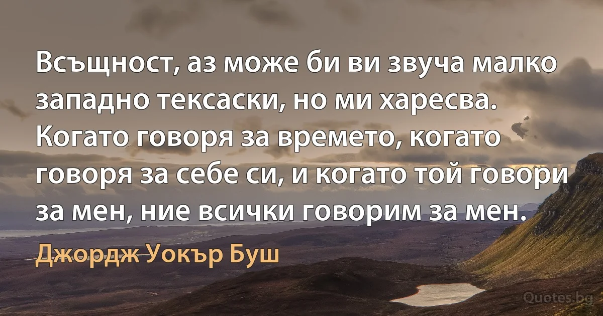 Всъщност, аз може би ви звуча малко западно тексаски, но ми харесва. Когато говоря за времето, когато говоря за себе си, и когато той говори за мен, ние всички говорим за мен. (Джордж Уокър Буш)