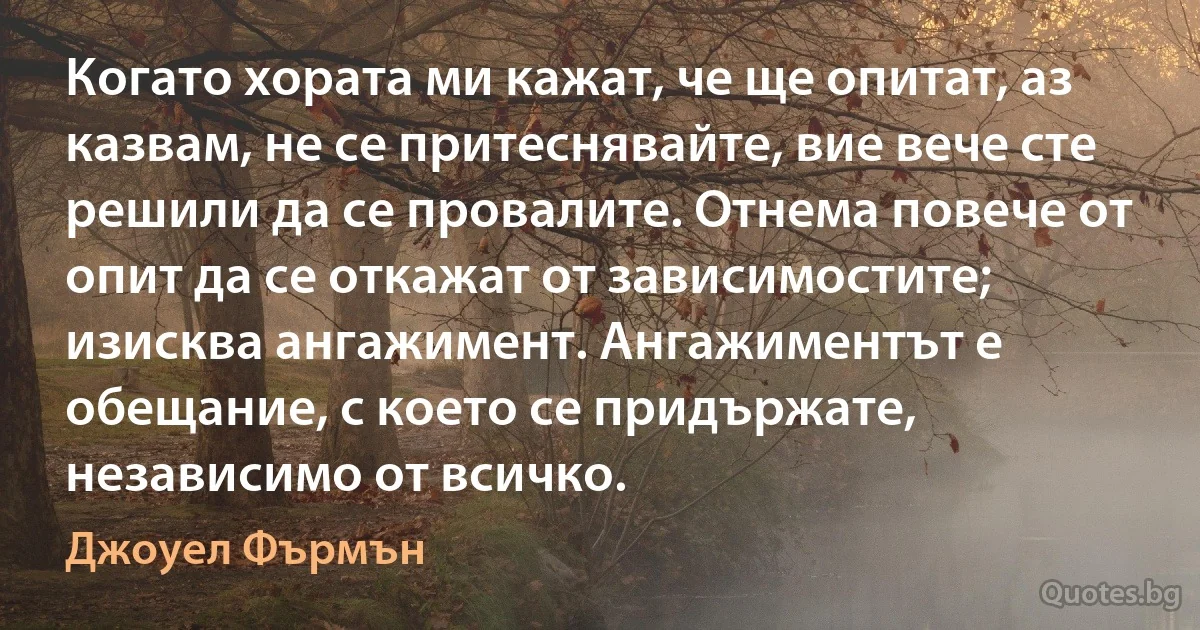 Когато хората ми кажат, че ще опитат, аз казвам, не се притеснявайте, вие вече сте решили да се провалите. Отнема повече от опит да се откажат от зависимостите; изисква ангажимент. Ангажиментът е обещание, с което се придържате, независимо от всичко. (Джоуел Фърмън)