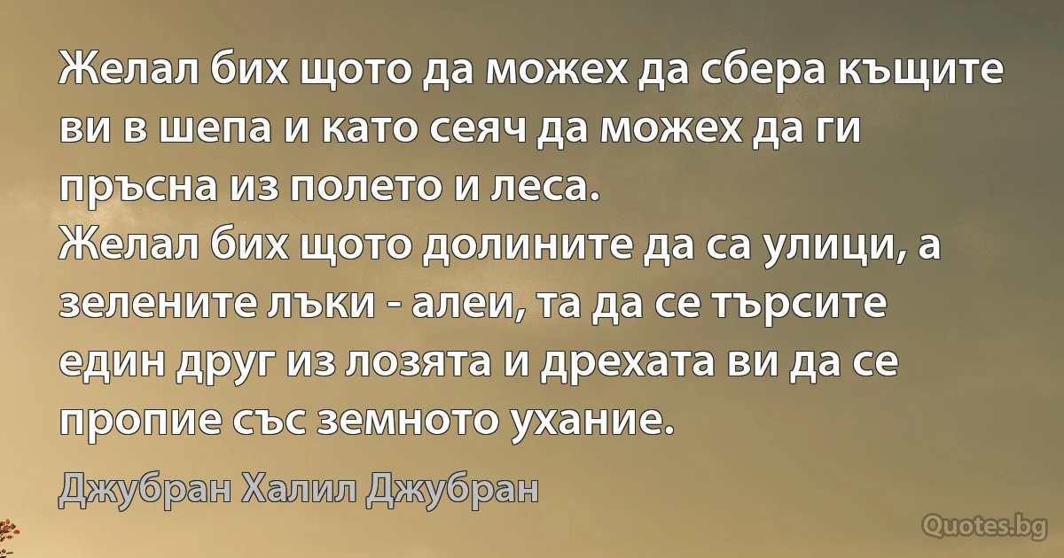 Желал бих щото да можех да сбера къщите ви в шепа и като сеяч да можех да ги пръсна из полето и леса.
Желал бих щото долините да са улици, а зелените лъки - алеи, та да се търсите един друг из лозята и дрехата ви да се пропие със земното ухание. (Джубран Халил Джубран)