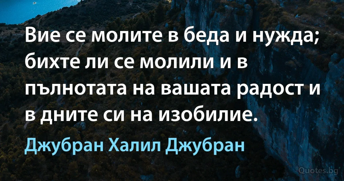 Вие се молите в беда и нужда; бихте ли се молили и в пълнотата на вашата радост и в дните си на изобилие. (Джубран Халил Джубран)