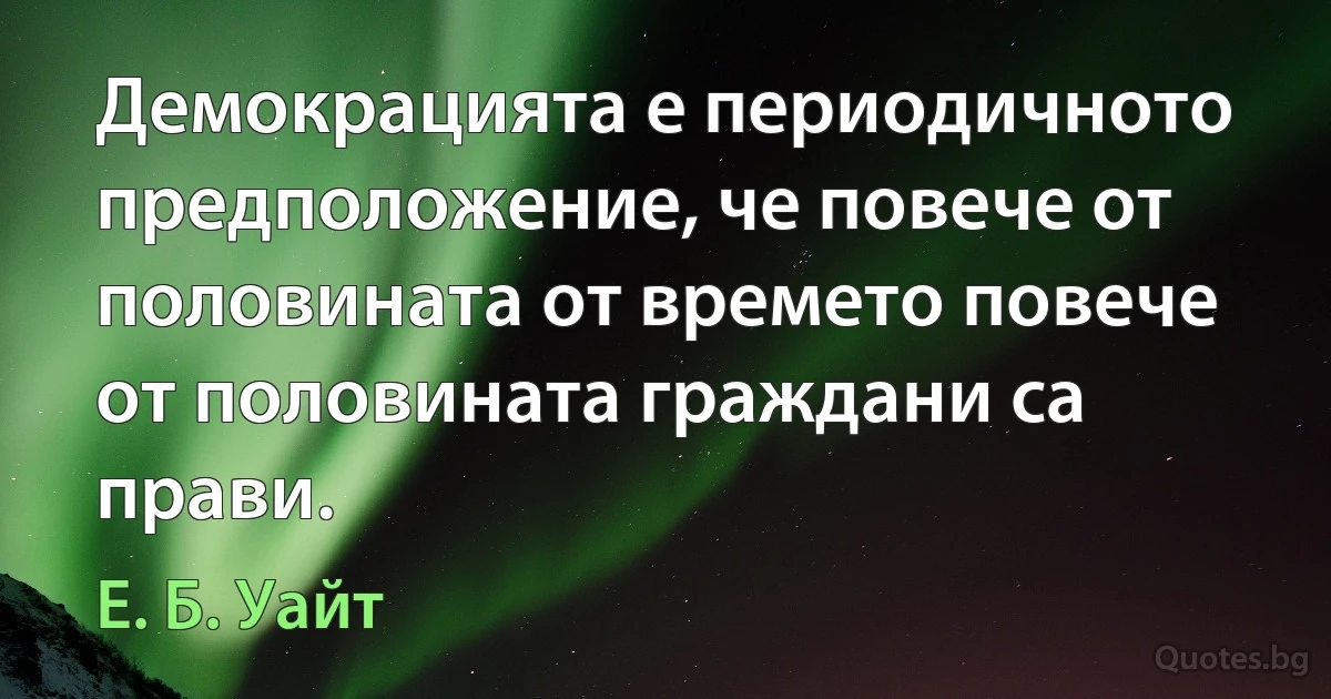 Демокрацията е периодичното предположение, че повече от половината от времето повече от половината граждани са прави. (Е. Б. Уайт)