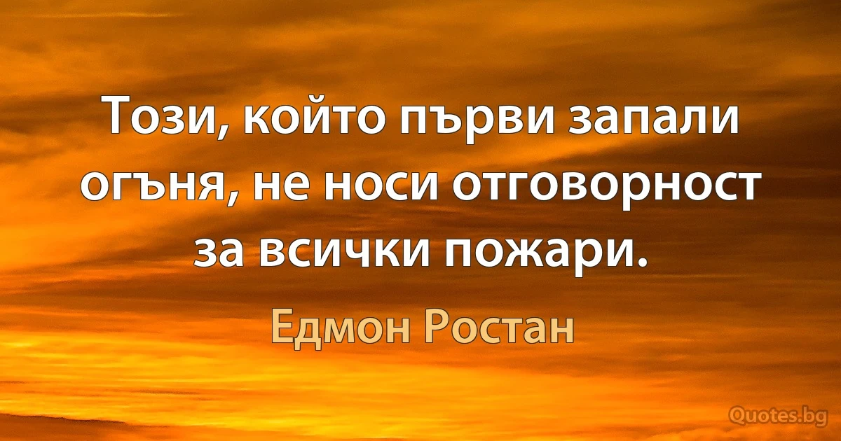 Този, който първи запали огъня, не носи отговорност за всички пожари. (Едмон Ростан)