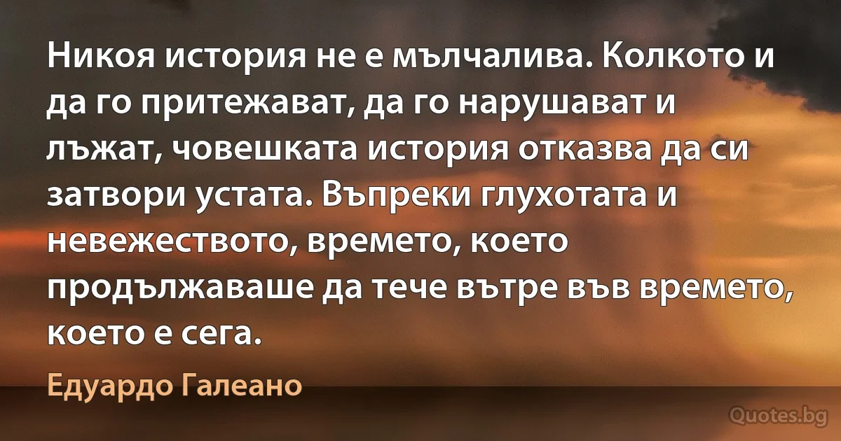 Никоя история не е мълчалива. Колкото и да го притежават, да го нарушават и лъжат, човешката история отказва да си затвори устата. Въпреки глухотата и невежеството, времето, което продължаваше да тече вътре във времето, което е сега. (Едуардо Галеано)